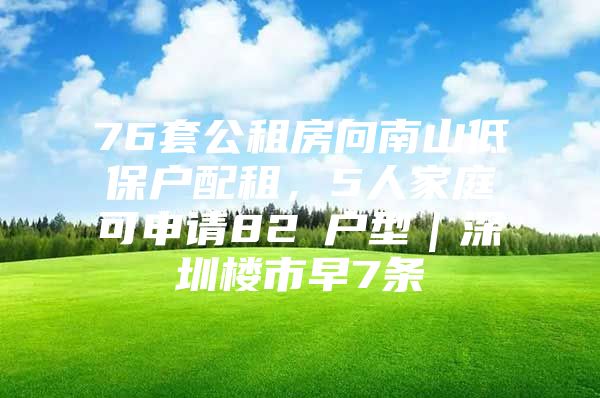 76套公租房向南山低保户配租，5人家庭可申请82㎡户型｜深圳楼市早7条