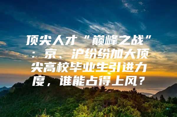顶尖人才“巅峰之战”：京、沪纷纷加大顶尖高校毕业生引进力度，谁能占得上风？