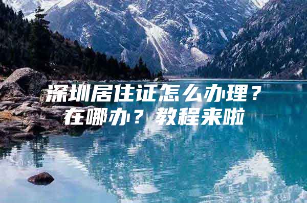 深圳居住证怎么办理？在哪办？教程来啦