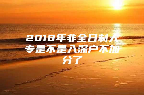 2018年非全日制大专是不是入深户不加分了