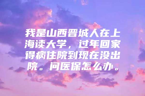 我是山西晋城人在上海读大学，过年回家得病住院到现在没出院。问医保怎么办。