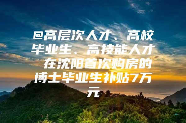 @高层次人才、高校毕业生、高技能人才 在沈阳首次购房的博士毕业生补贴7万元
