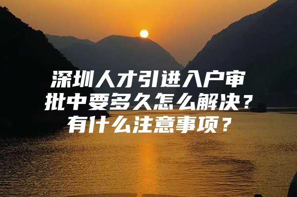 深圳人才引进入户审批中要多久怎么解决？有什么注意事项？