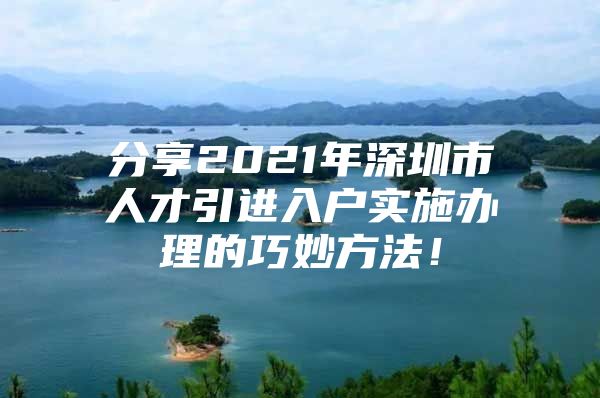 分享2021年深圳市人才引进入户实施办理的巧妙方法！