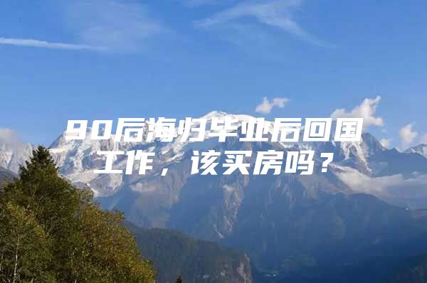 90后海归毕业后回国工作，该买房吗？
