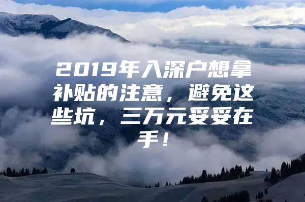 2019年入深户想拿补贴的注意，避免这些坑，三万元妥妥在手！