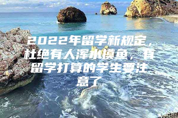 2022年留学新规定，杜绝有人浑水摸鱼，有留学打算的学生要注意了