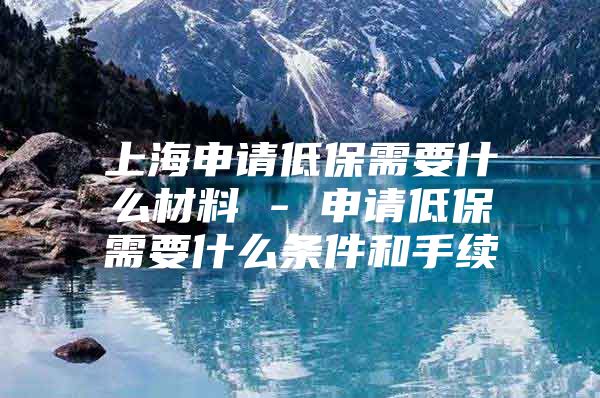 上海申请低保需要什么材料 - 申请低保需要什么条件和手续