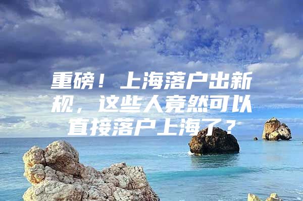 重磅！上海落户出新规，这些人竟然可以直接落户上海了？