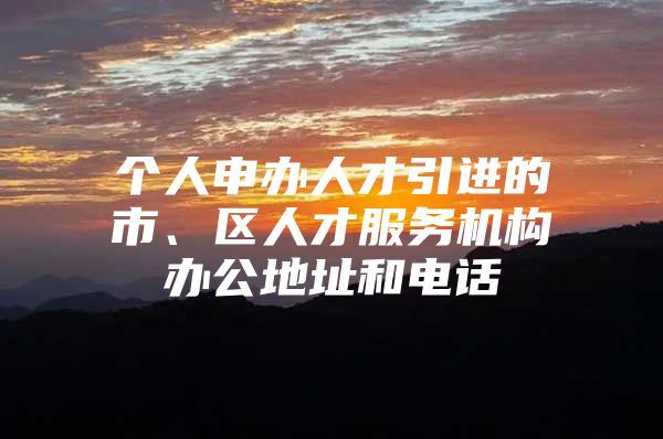 个人申办人才引进的市、区人才服务机构办公地址和电话
