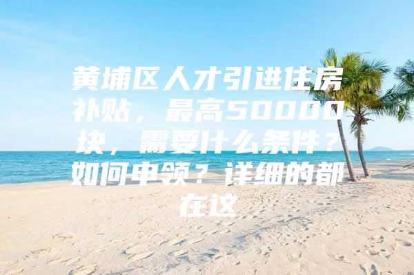 黄埔区人才引进住房补贴，最高50000块，需要什么条件？如何申领？详细的都在这