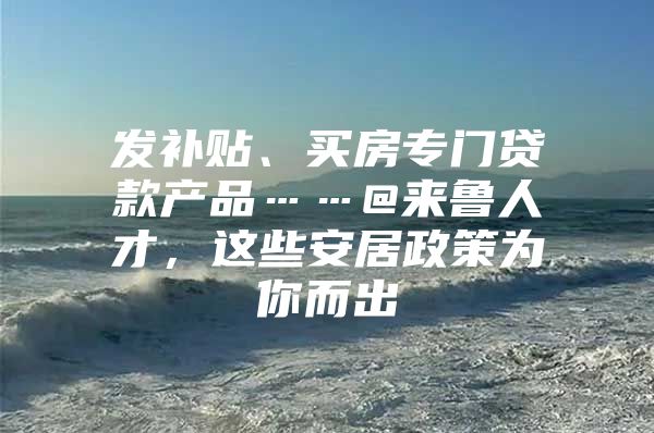 发补贴、买房专门贷款产品……@来鲁人才，这些安居政策为你而出