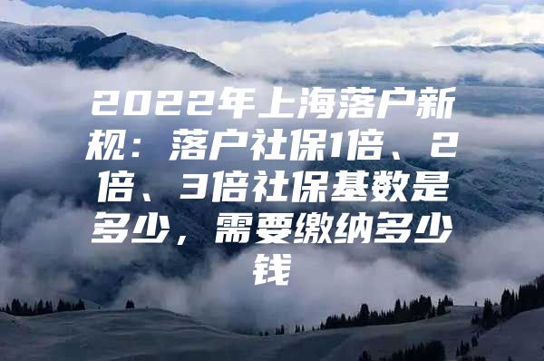 2022年上海落户新规：落户社保1倍、2倍、3倍社保基数是多少，需要缴纳多少钱