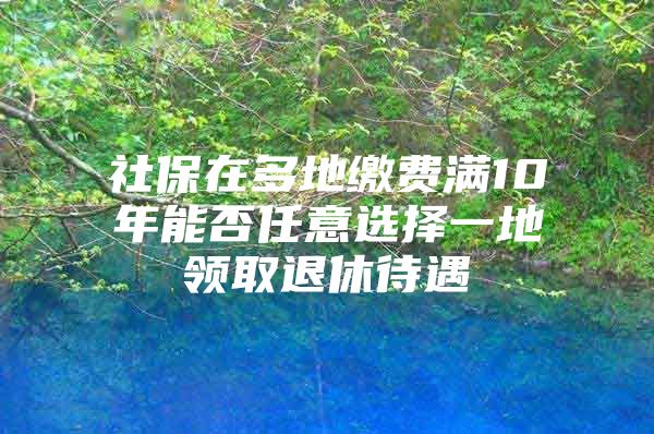 社保在多地缴费满10年能否任意选择一地领取退休待遇