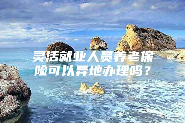 灵活就业人员养老保险可以异地办理吗？