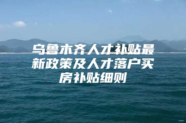 乌鲁木齐人才补贴最新政策及人才落户买房补贴细则