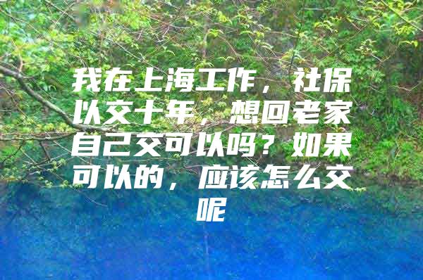 我在上海工作，社保以交十年，想回老家自己交可以吗？如果可以的，应该怎么交呢