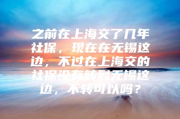 之前在上海交了几年社保，现在在无锡这边，不过在上海交的社保没有转到无锡这边，不转可以吗？