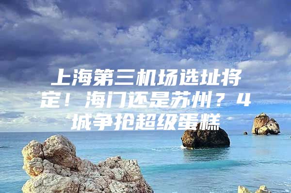 上海第三机场选址将定！海门还是苏州？4城争抢超级蛋糕
