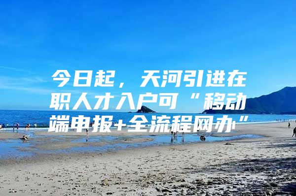今日起，天河引进在职人才入户可“移动端申报+全流程网办”