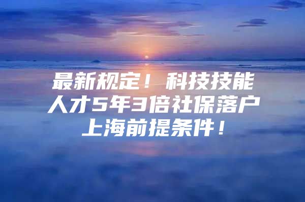 最新规定！科技技能人才5年3倍社保落户上海前提条件！