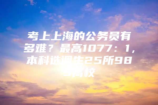 考上上海的公务员有多难？最高1077：1，本科选调生25所985高校