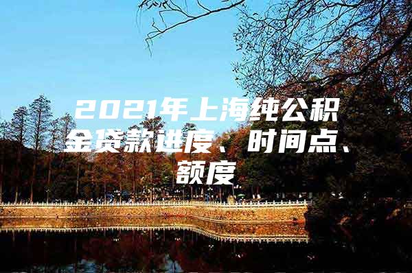 2021年上海纯公积金贷款进度、时间点、额度
