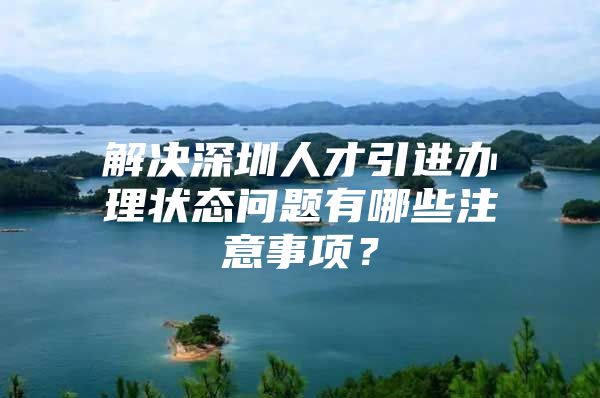 解决深圳人才引进办理状态问题有哪些注意事项？