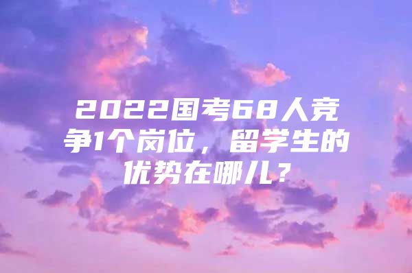 2022国考68人竞争1个岗位，留学生的优势在哪儿？