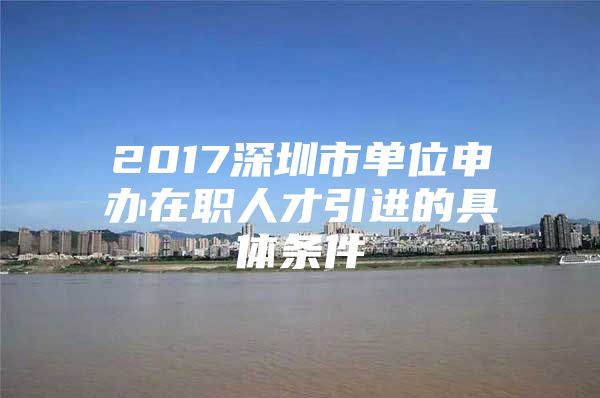 2017深圳市单位申办在职人才引进的具体条件