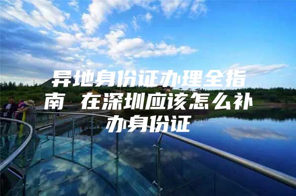 异地身份证办理全指南 在深圳应该怎么补办身份证