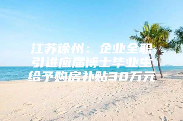 江苏徐州：企业全职引进应届博士毕业生给予购房补贴30万元