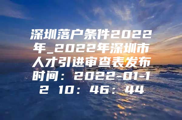 深圳落户条件2022年_2022年深圳市人才引进审查表发布时间：2022-01-12 10：46：44