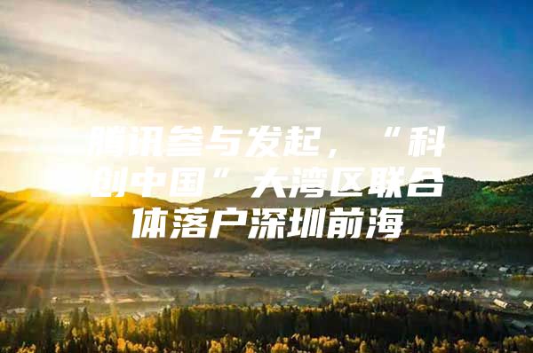 腾讯参与发起，“科创中国”大湾区联合体落户深圳前海