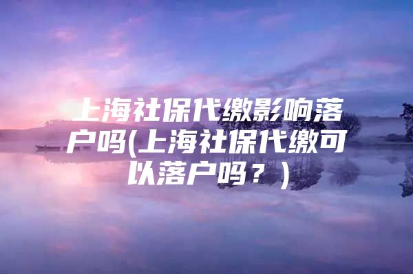 上海社保代缴影响落户吗(上海社保代缴可以落户吗？)