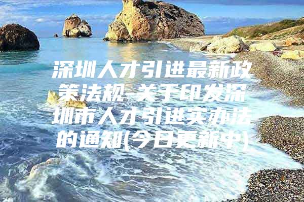深圳人才引进最新政策法规-关于印发深圳市人才引进实办法的通知(今日更新中)