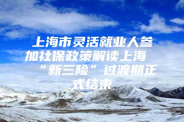 上海市灵活就业人参加社保政策解读上海“新三险”过渡期正式结束