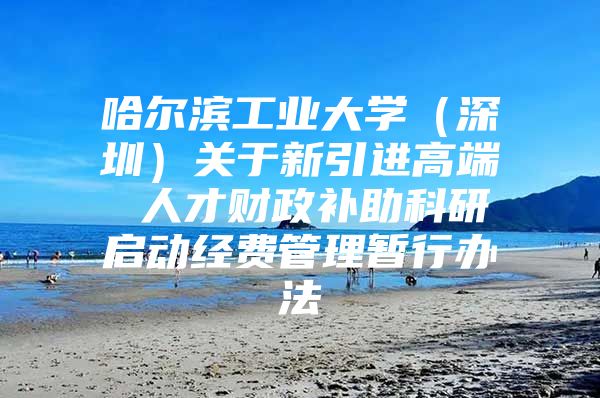 哈尔滨工业大学（深圳）关于新引进高端 人才财政补助科研启动经费管理暂行办法