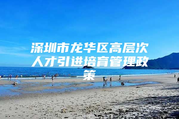 深圳市龙华区高层次人才引进培育管理政策