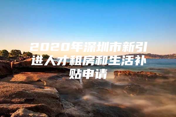 2020年深圳市新引进人才租房和生活补贴申请