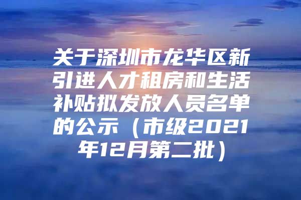关于深圳市龙华区新引进人才租房和生活补贴拟发放人员名单的公示（市级2021年12月第二批）