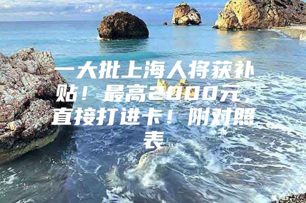 一大批上海人将获补贴！最高2000元，直接打进卡！附对照表