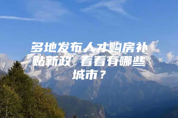 多地发布人才购房补贴新政 看看有哪些城市？