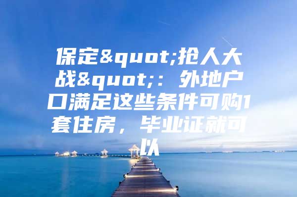保定"抢人大战"：外地户口满足这些条件可购1套住房，毕业证就可以
