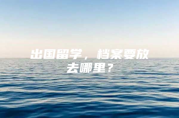 出国留学，档案要放去哪里？