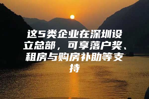 这5类企业在深圳设立总部，可享落户奖、租房与购房补助等支持
