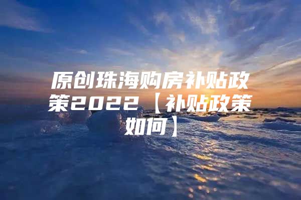 原创珠海购房补贴政策2022【补贴政策如何】