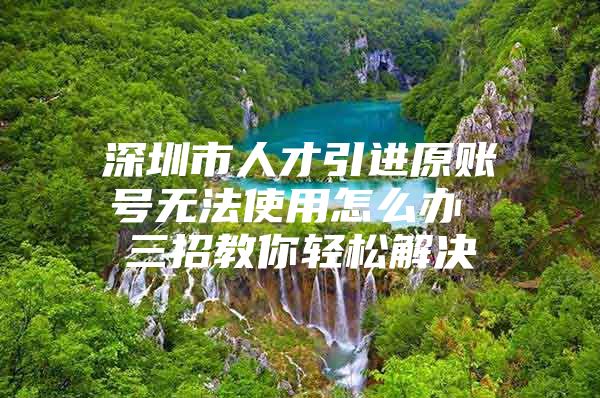 深圳市人才引进原账号无法使用怎么办 三招教你轻松解决