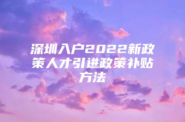 深圳入户2022新政策人才引进政策补贴方法