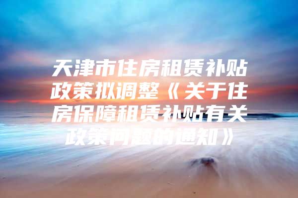 天津市住房租赁补贴政策拟调整《关于住房保障租赁补贴有关政策问题的通知》